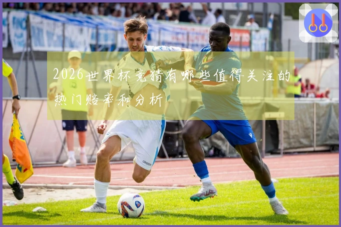 2026世界杯竞猜有哪些值得关注的热门赔率和分析